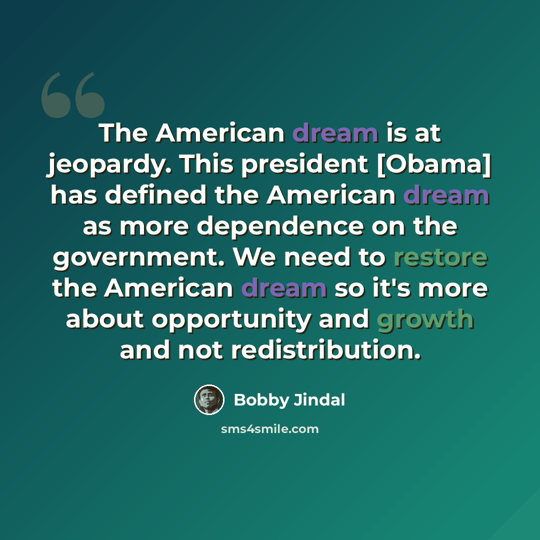 “The American dream is at jeopardy. This president [Obama] has defined the American dream as more dependence on the government. We need to restore the American dream so it's more about opportunity and growth and not redistribution.” quote by Bobby Jindal