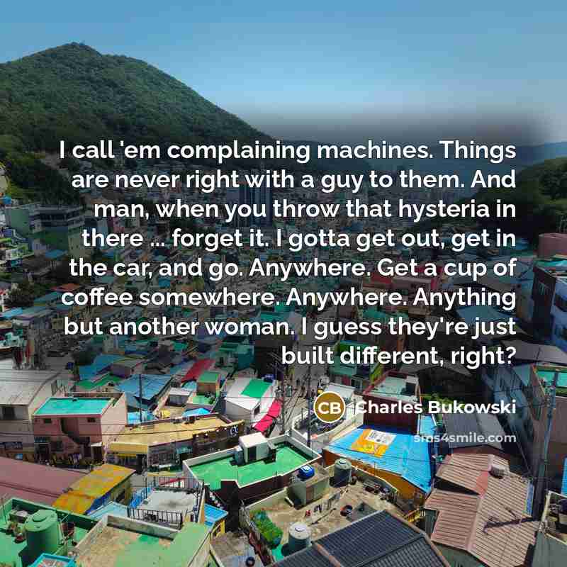 “I call 'em complaining machines. Things are never right with a guy to them. And man, when you throw that hysteria in there ... forget it. I gotta get out, get in the car, and go. Anywhere. Get a cup of coffee somewhere. Anywhere. Anything but another woman. I guess they're just built different…” quote by Charles Bukowski