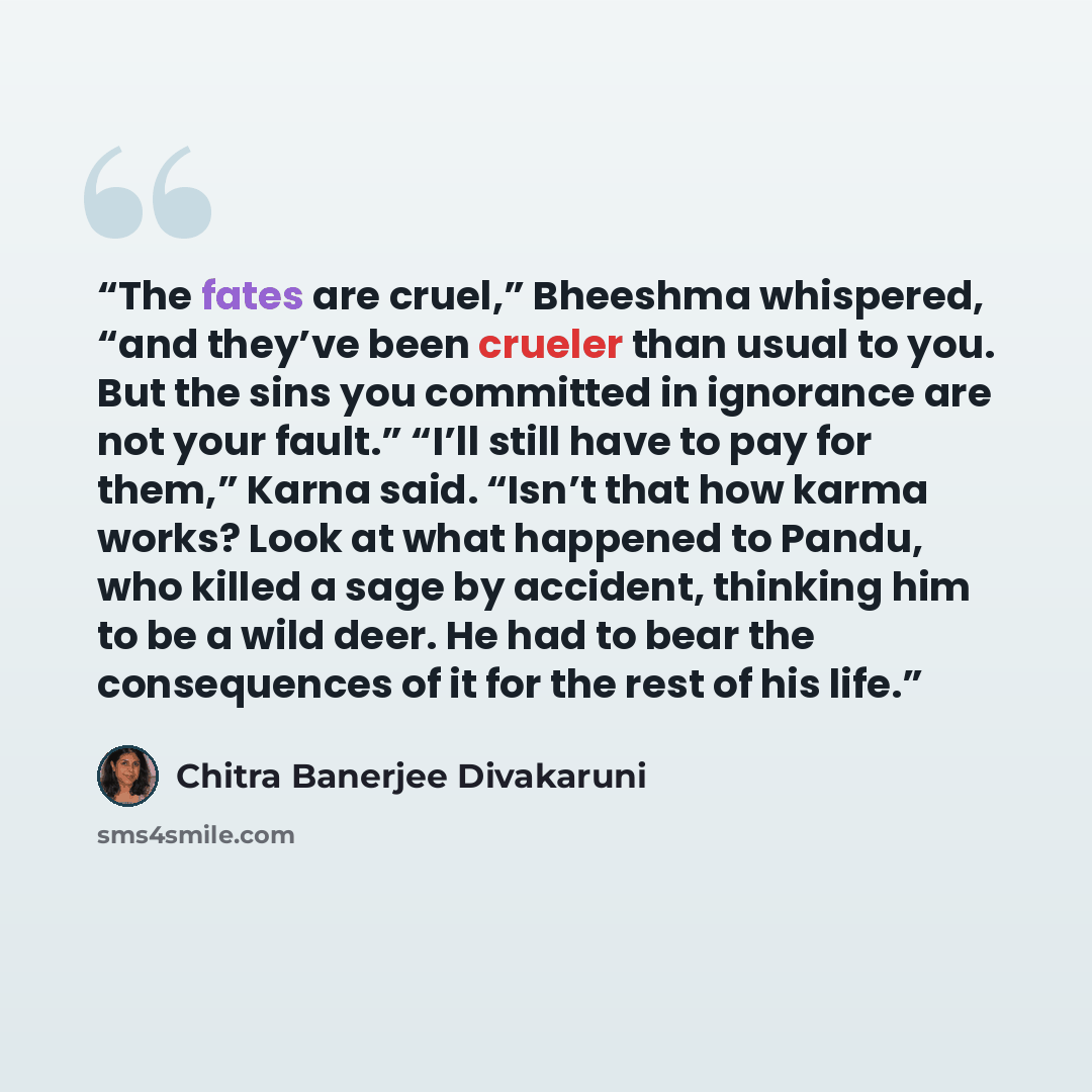 “The fates are cruel,” Bheeshma whispered, “and they’ve been crueler than usual to you. But the sins you committed in ignorance are not your fault.” “I’ll still have to pay for them,” Karna said. “Isn’t that how karma works? Look at what happened to Pandu, who killed a sage by accident, thinking…” quote by Chitra Banerjee Divakaruni