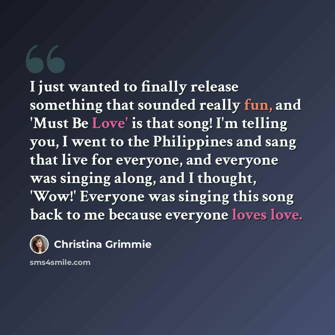 “I just wanted to finally release something that sounded really fun, and 'Must Be Love' is that song! I'm telling you, I went to the Philippines and sang that live for everyone, and everyone was singing along, and I thought, 'Wow!' Everyone was singing this song back to me because everyone loves…” quote by Christina Grimmie