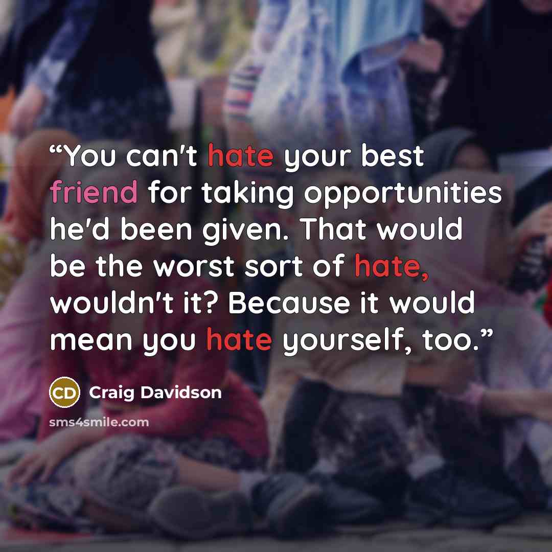 “You can't hate your best friend for taking opportunities he'd been given. That would be the worst sort of hate, wouldn't it? Because it would mean you hate yourself, too.” quote by Craig Davidson
