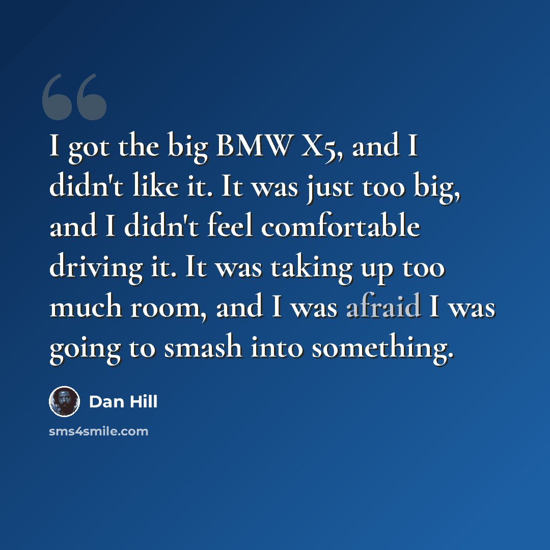 “I got the big BMW X5, and I didn't like it. It was just too big, and I didn't feel comfortable driving it. It was taking up too much room, and I was afraid I was going to smash into something.” quote by Dan Hill