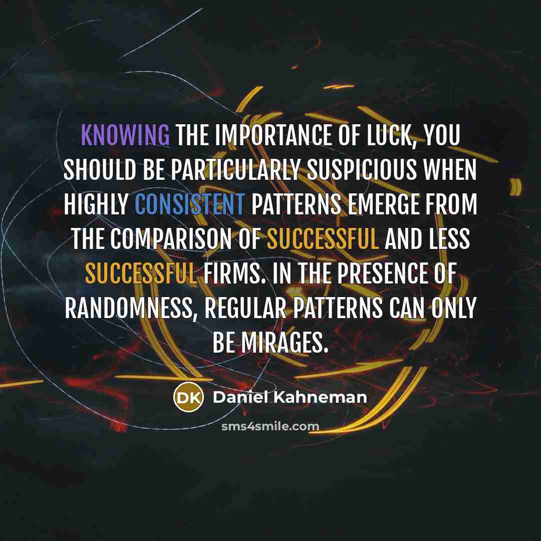 “Knowing the importance of luck, you should be particularly suspicious when highly consistent patterns emerge from the comparison of successful and less successful firms. In the presence of randomness, regular patterns can only be mirages.” quote by Daniel Kahneman
