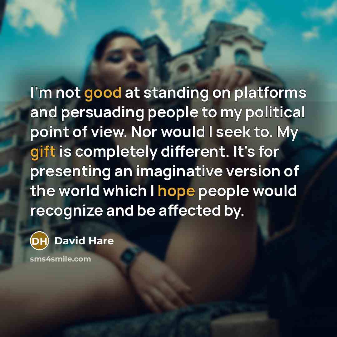 “I'm not good at standing on platforms and persuading people to my political point of view. Nor would I seek to. My gift is completely different. It's for presenting an imaginative version of the world which I hope people would recognize and be affected by.” quote by David Hare