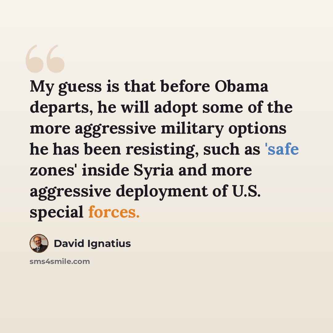 “My guess is that before Obama departs, he will adopt some of the more aggressive military options he has been resisting, such as 'safe zones' inside Syria and more aggressive deployment of U.S. special forces.” quote by David Ignatius
