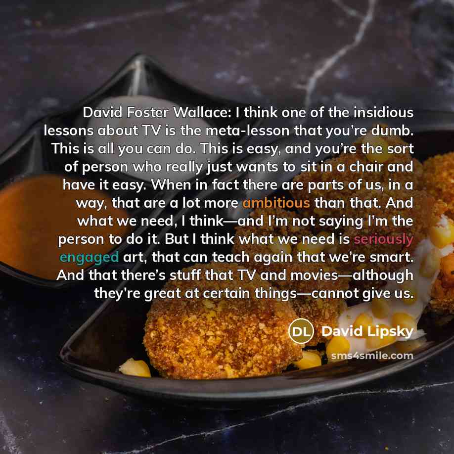 “David Foster Wallace: I think one of the insidious lessons about TV is the meta-lesson that you’re dumb. This is all you can do. This is easy, and you’re the sort of person who really just wants to sit in a chair and have it easy. When in fact there are parts of us, in a way, that are a lot more…” quote by David Lipsky