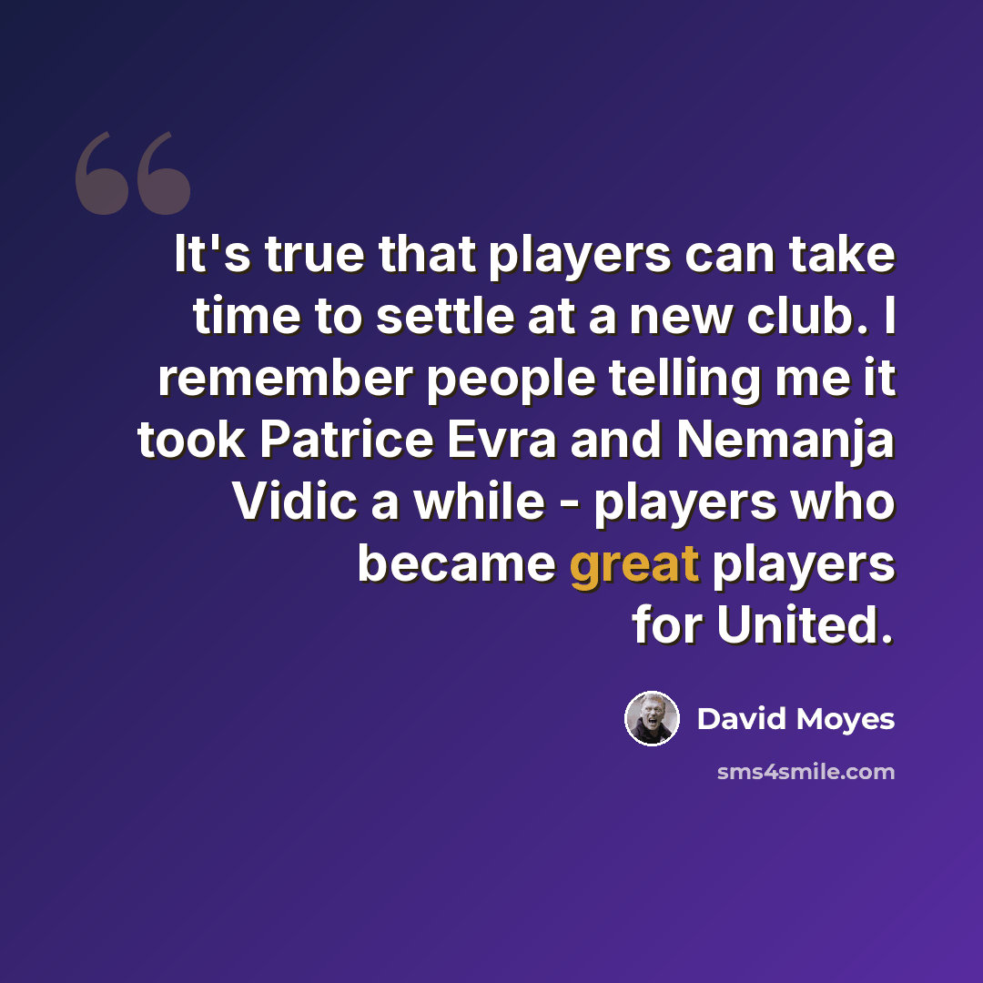 “It's true that players can take time to settle at a new club. I remember people telling me it took Patrice Evra and Nemanja Vidic a while - players who became great players for United.” quote by David Moyes