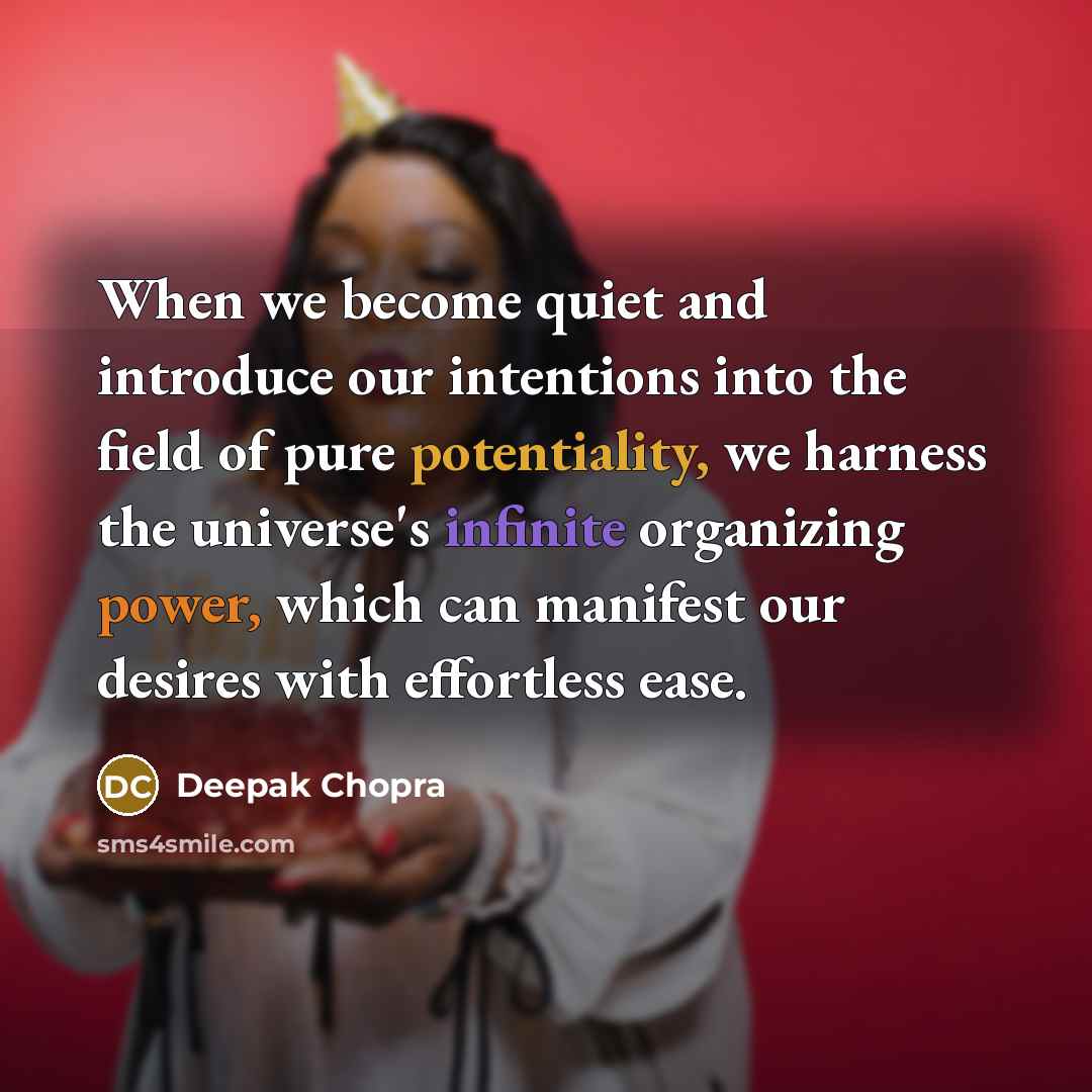 “When we become quiet and introduce our intentions into the field of pure potentiality, we harness the universe's infinite organizing power, which can manifest our desires with effortless ease.” quote by Deepak Chopra