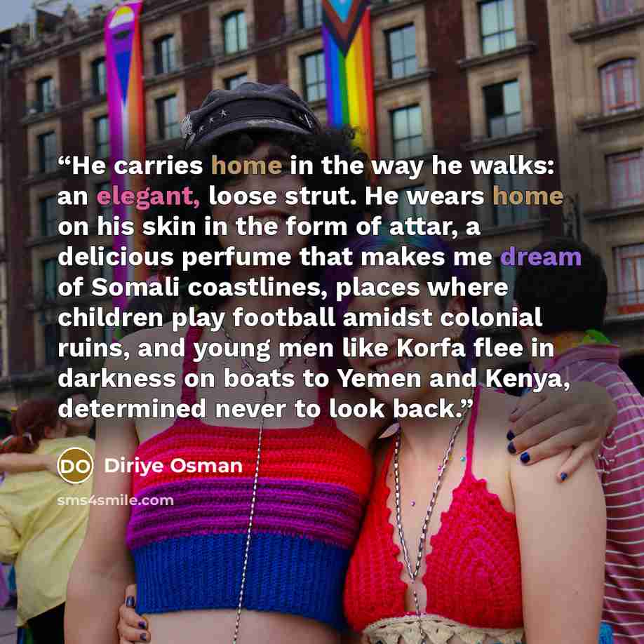 “He carries home in the way he walks: an elegant, loose strut. He wears home on his skin in the form of attar, a delicious perfume that makes me dream of Somali coastlines, places where children play football amidst colonial ruins, and young men like Korfa flee in darkness on boats to Yemen and…” quote by Diriye Osman