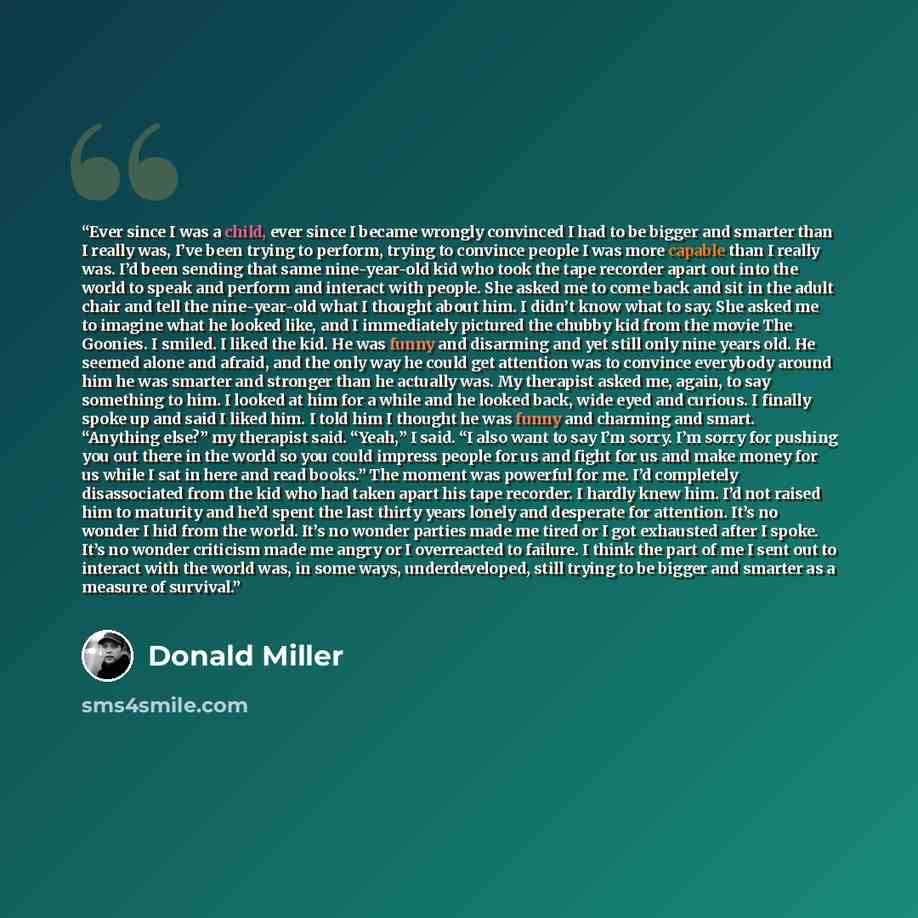 “Ever since I was a child, ever since I became wrongly convinced I had to be bigger and smarter than I really was, I’ve been trying to perform, trying to convince people I was more capable than I really was. I’d been sending that same nine-year-old kid who took the tape recorder apart out into the…” quote by Donald Miller
