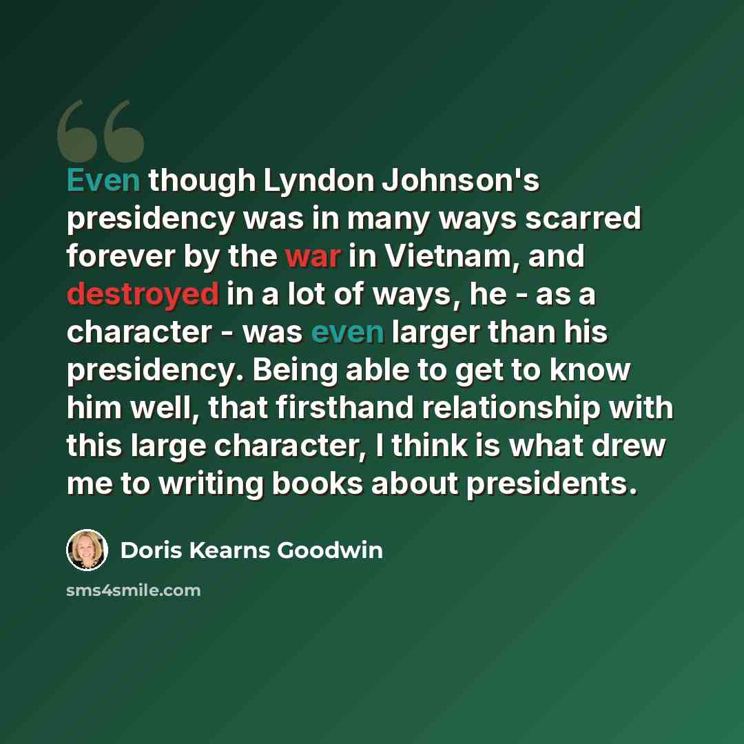 “Even though Lyndon Johnson's presidency was in many ways scarred forever by the war in Vietnam, and destroyed in a lot of ways, he - as a character - was even larger than his presidency. Being able to get to know him well, that firsthand relationship with this large character, I think is what drew…” quote by Doris Kearns Goodwin