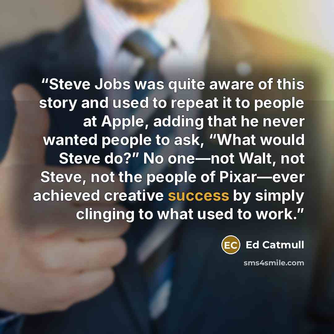 “Steve Jobs was quite aware of this story and used to repeat it to people at Apple, adding that he never wanted people to ask, “What would Steve do?” No one—not Walt, not Steve, not the people of Pixar—ever achieved creative success by simply clinging to what used to work.” quote by Ed Catmull