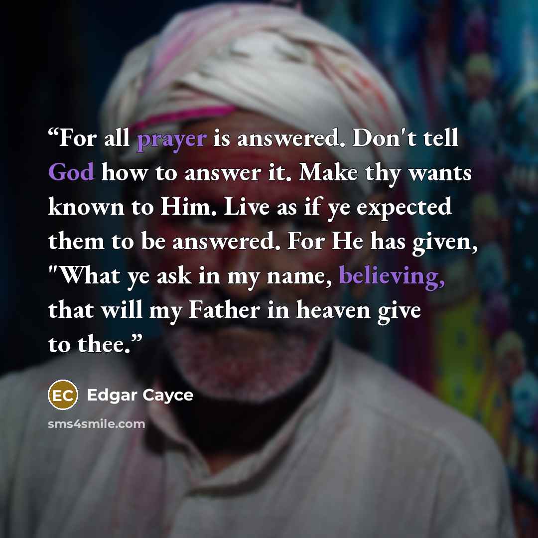 “For all prayer is answered. Don't tell God how to answer it. Make thy wants known to Him. Live as if ye expected them to be answered. For He has given, "What ye ask in my name, believing, that will my Father in heaven give to thee.” quote by Edgar Cayce