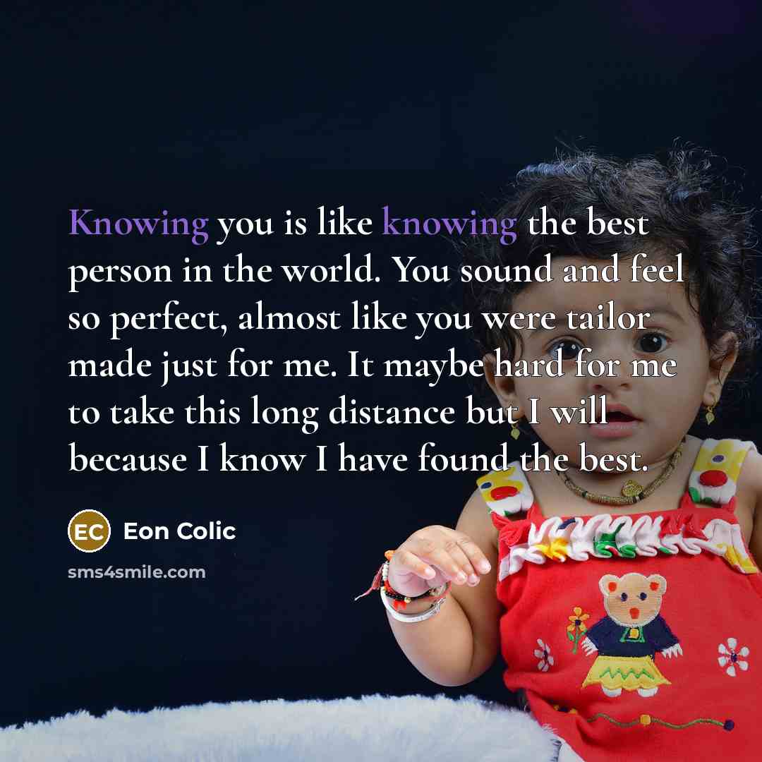 “Knowing you is like knowing the best person in the world. You sound and feel so perfect, almost like you were tailor made just for me. It maybe hard for me to take this long distance but I will because I know I have found the best.” quote by Eon Colic