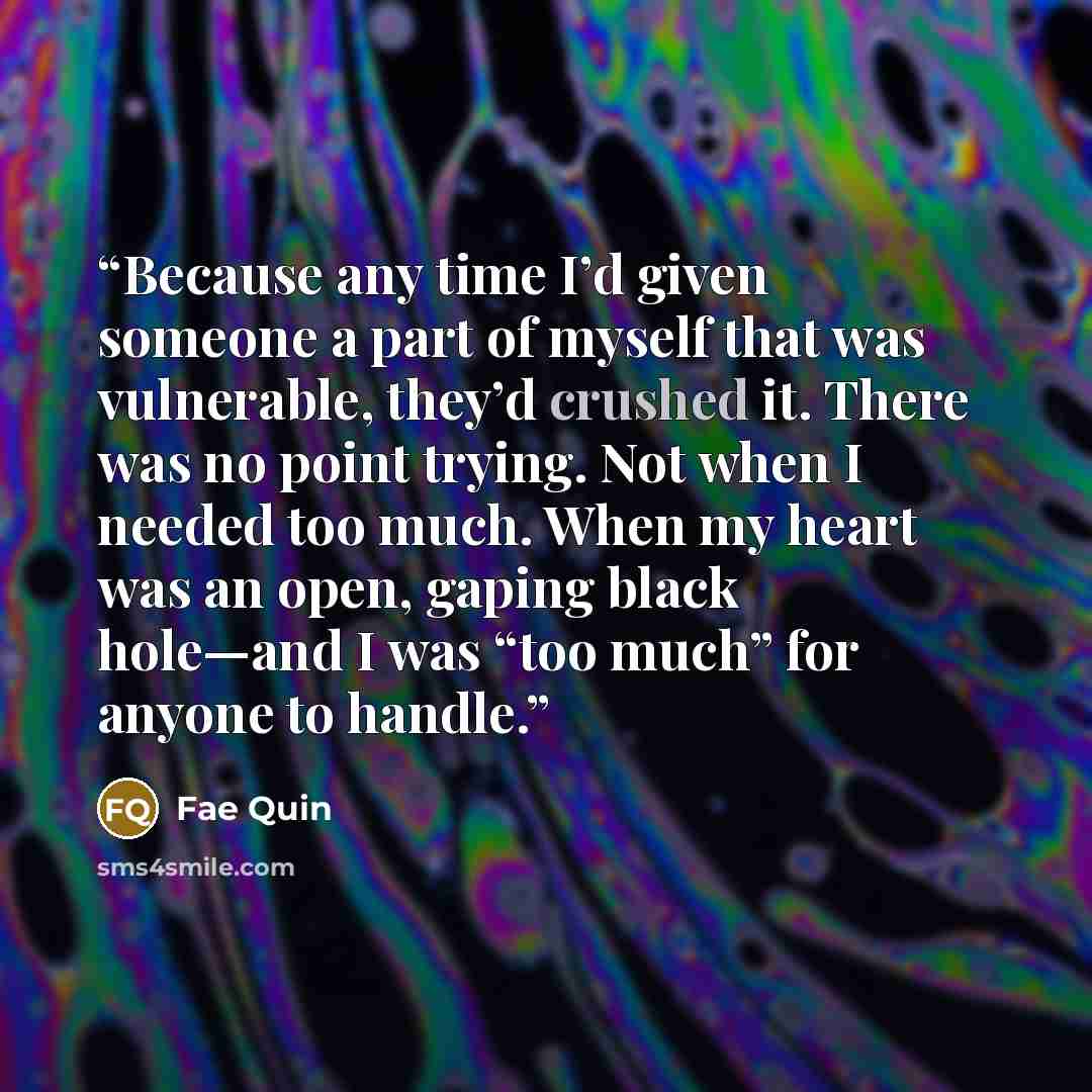 “Because any time I’d given someone a part of myself that was vulnerable, they’d crushed it. There was no point trying. Not when I needed too much. When my heart was an open, gaping black hole—and I was “too much” for anyone to handle.” quote by Fae Quin
