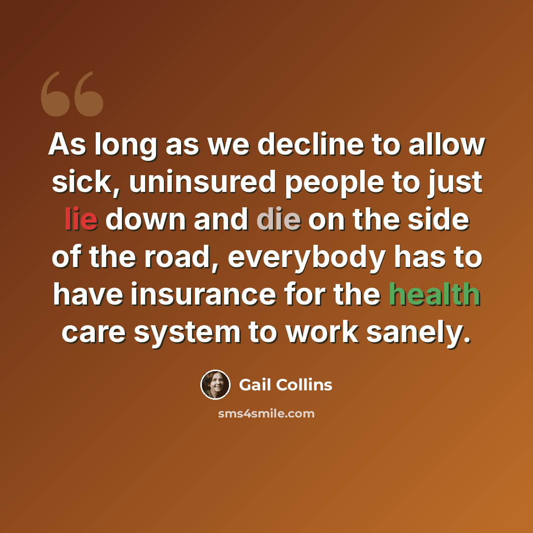 “As long as we decline to allow sick, uninsured people to just lie down and die on the side of the road, everybody has to have insurance for the health care system to work sanely.” quote by Gail Collins