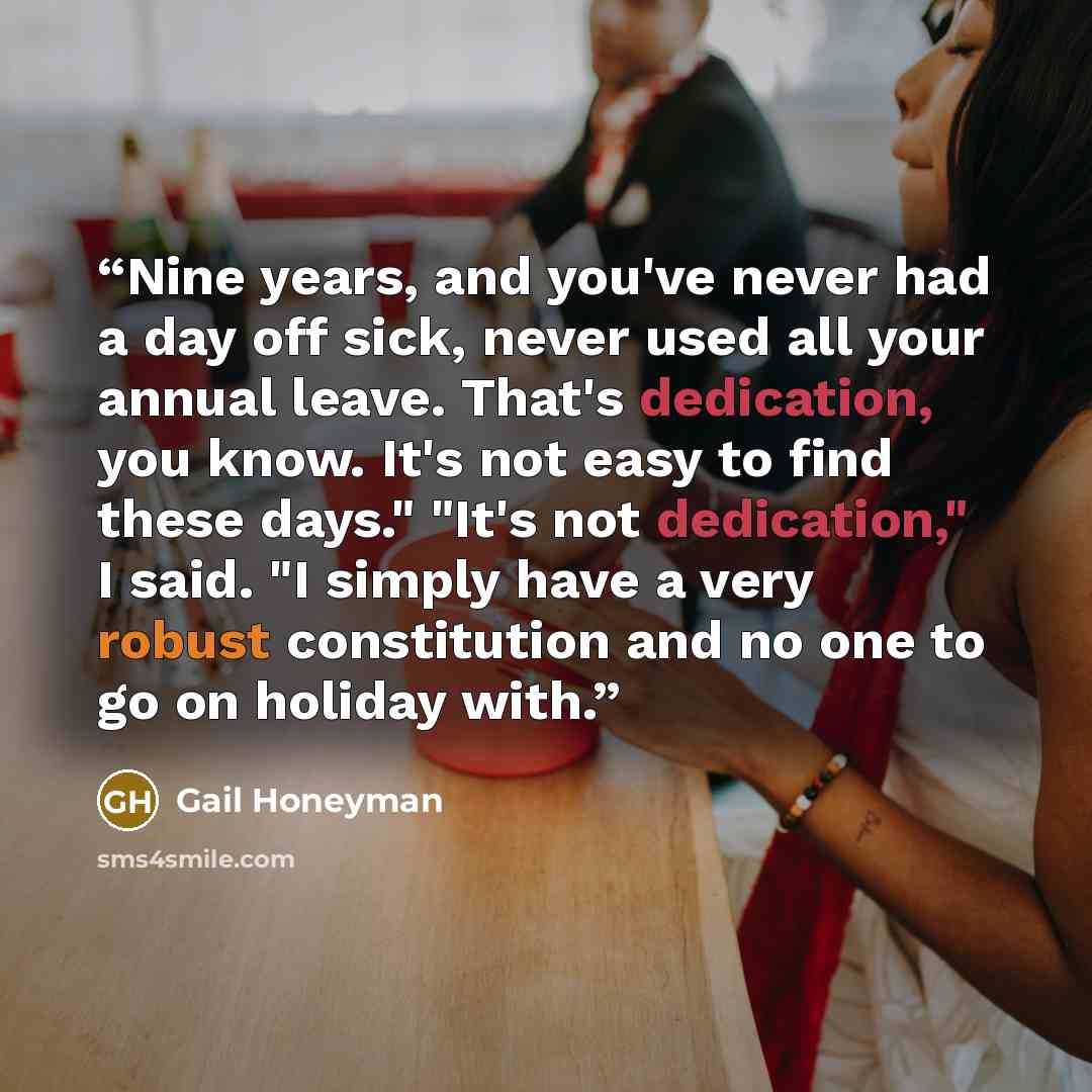“Nine years, and you've never had a day off sick, never used all your annual leave. That's dedication, you know. It's not easy to find these days." "It's not dedication," I said. "I simply have a very robust constitution and no one to go on holiday with.” quote by Gail Honeyman