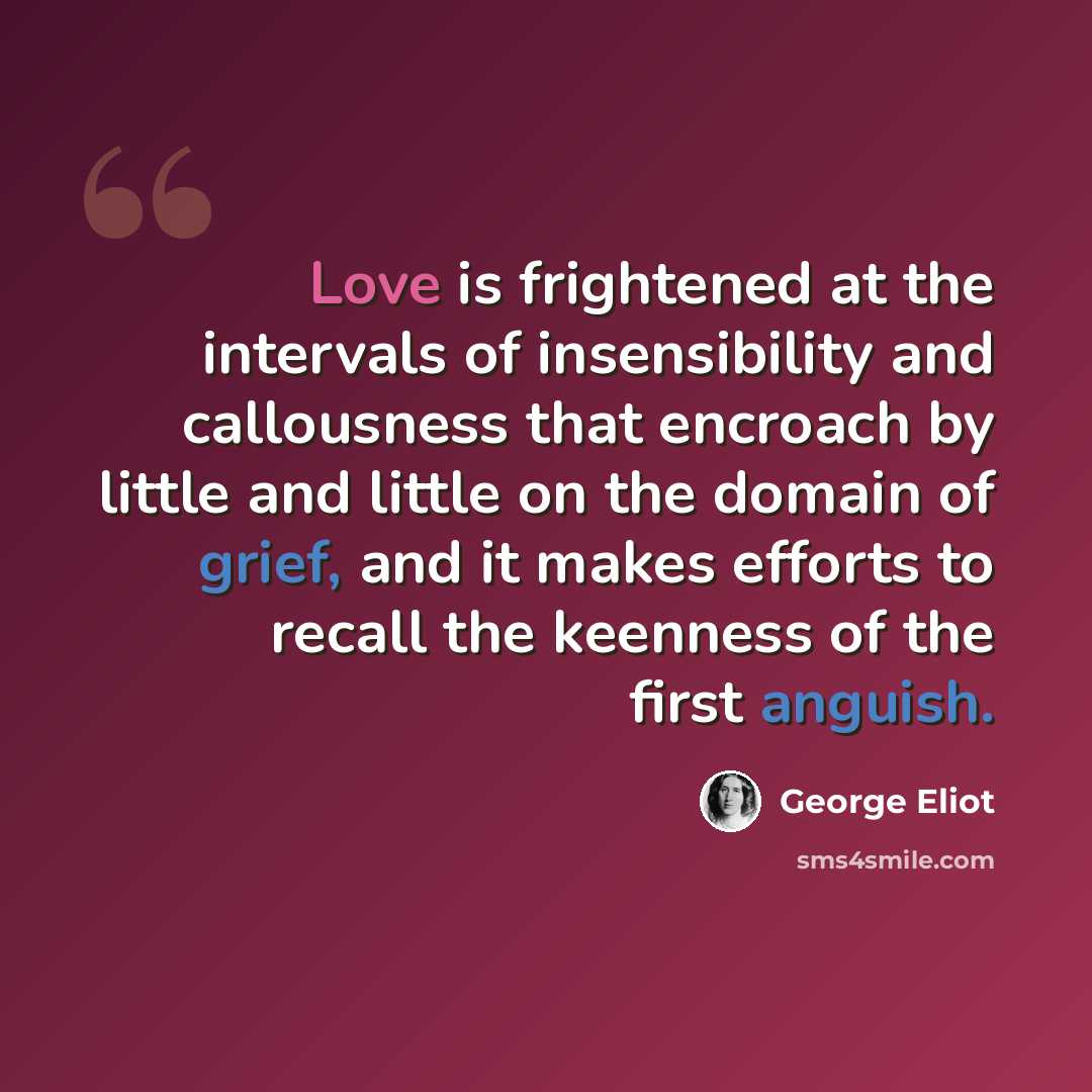 “Love is frightened at the intervals of insensibility and callousness that encroach by little and little on the domain of grief, and it makes efforts to recall the keenness of the first anguish.” quote by George Eliot