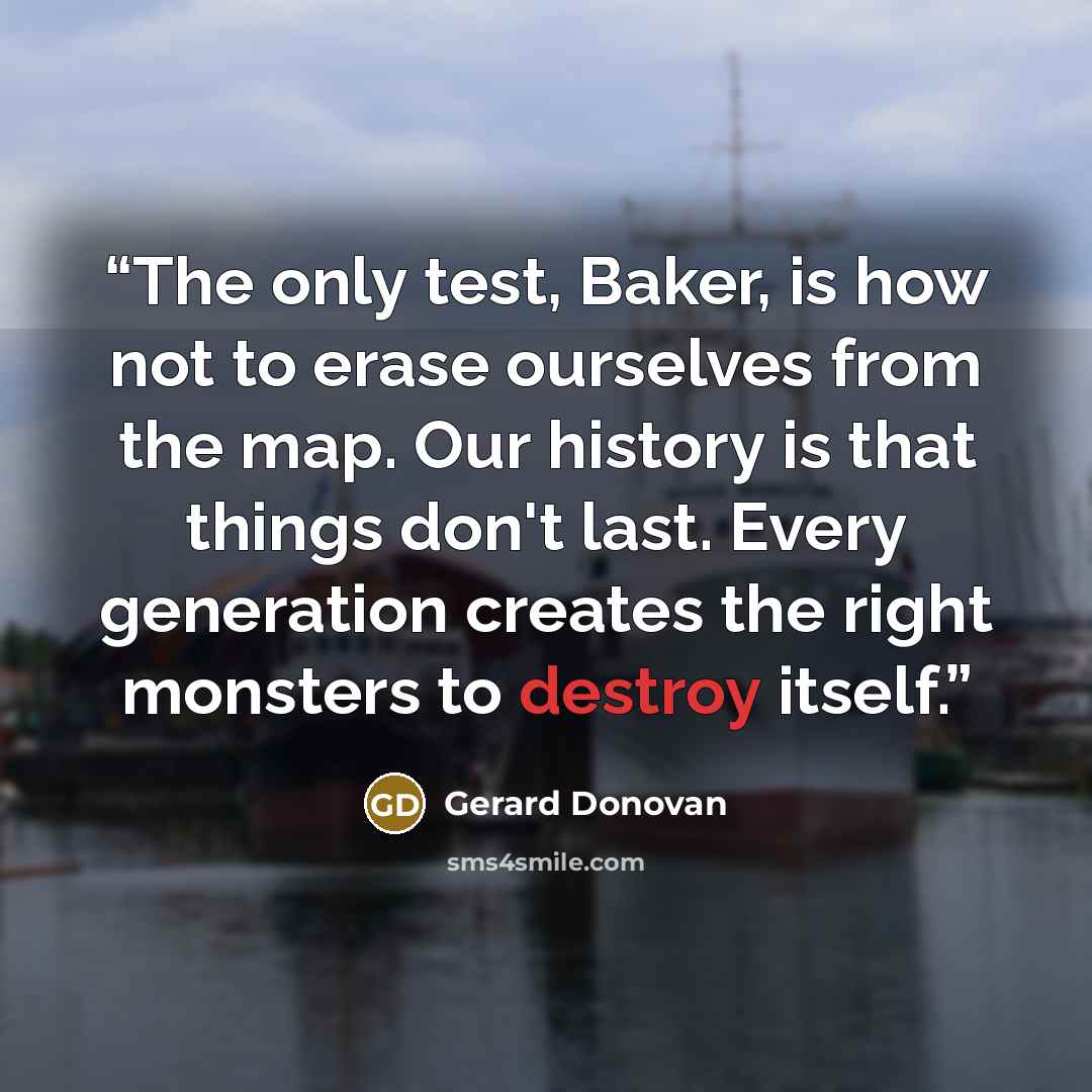 “The only test, Baker, is how not to erase ourselves from the map. Our history is that things don't last. Every generation creates the right monsters to destroy itself.” quote by Gerard Donovan