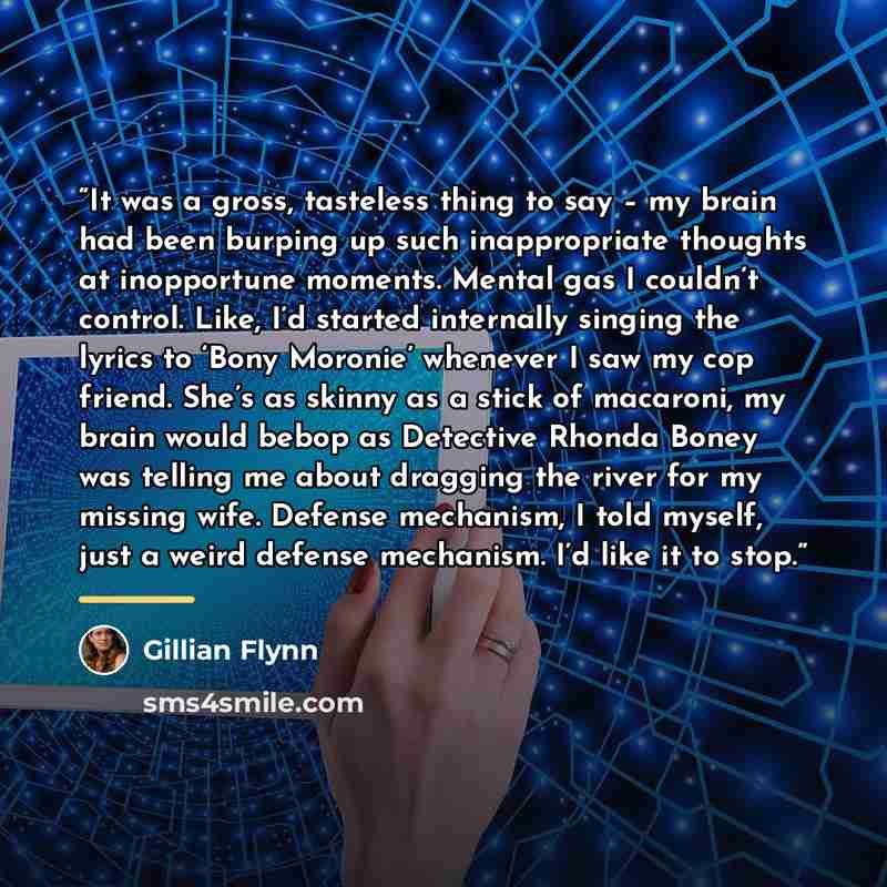 “It was a gross, tasteless thing to say – my brain had been burping up such inappropriate thoughts at inopportune moments. Mental gas I couldn’t control. Like, I’d started internally singing the lyrics to ‘Bony Moronie’ whenever I saw my cop friend. She’s as skinny as a stick of macaroni, my brain…” quote by Gillian Flynn