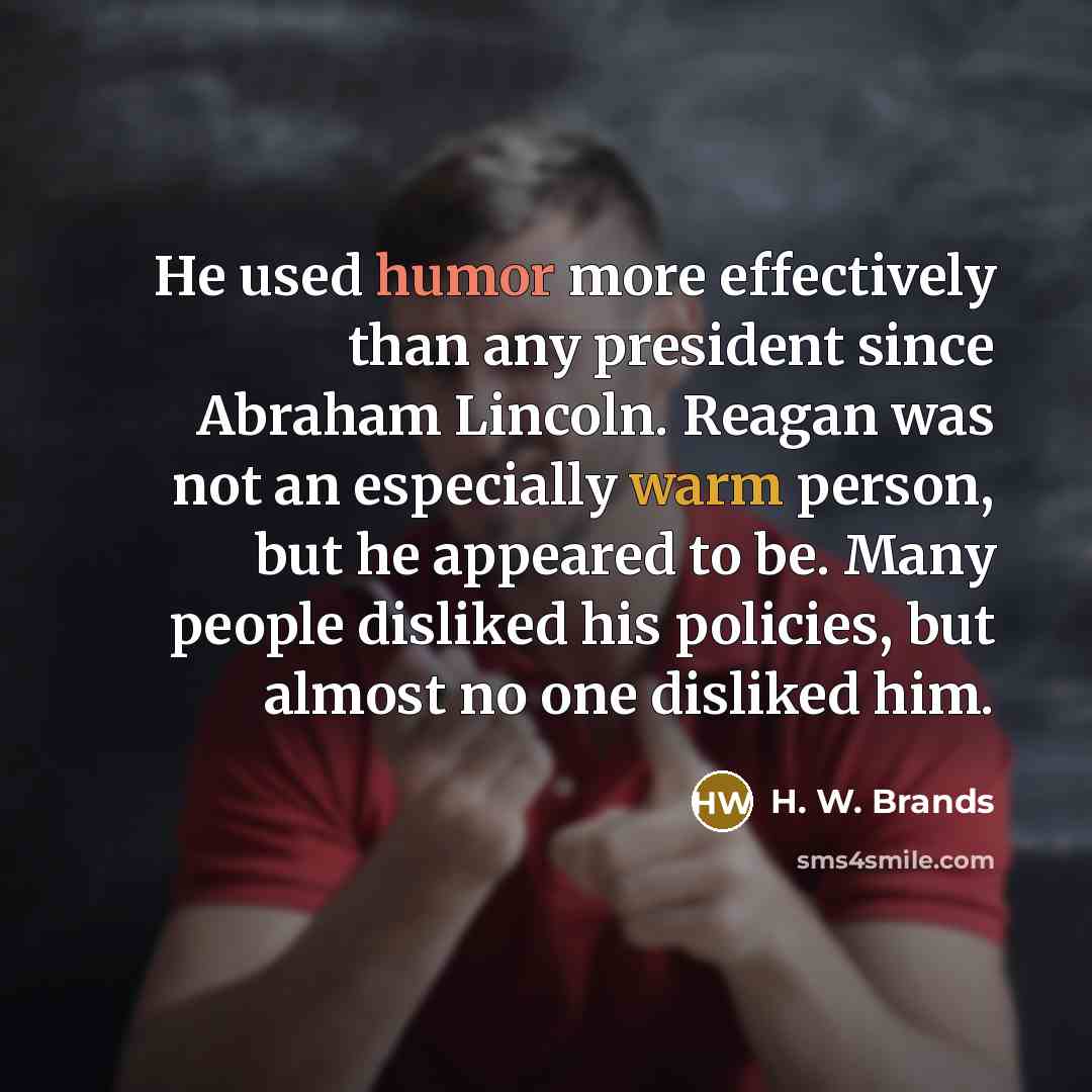 “He used humor more effectively than any president since Abraham Lincoln. Reagan was not an especially warm person, but he appeared to be. Many people disliked his policies, but almost no one disliked him.” quote by H. W. Brands