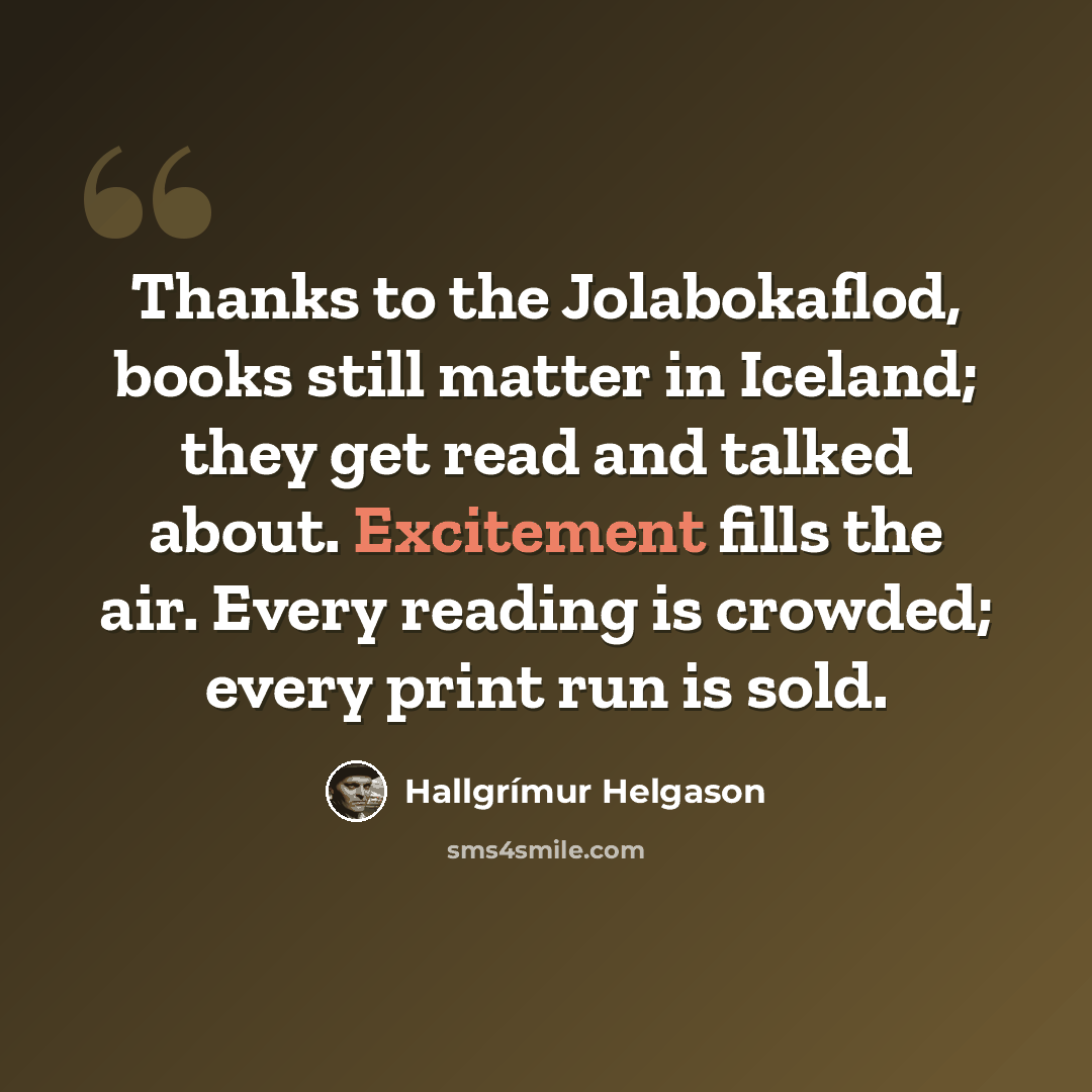 “Thanks to the Jolabokaflod, books still matter in Iceland; they get read and talked about. Excitement fills the air. Every reading is crowded; every print run is sold.” quote by Hallgrimur Helgason