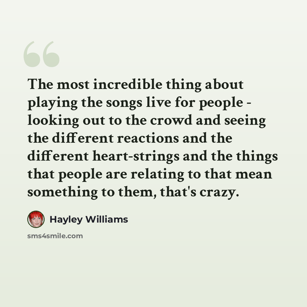“The most incredible thing about playing the songs live for people - looking out to the crowd and seeing the different reactions and the different heart-strings and the things that people are relating to that mean something to them, that's crazy.” quote by Hayley Williams