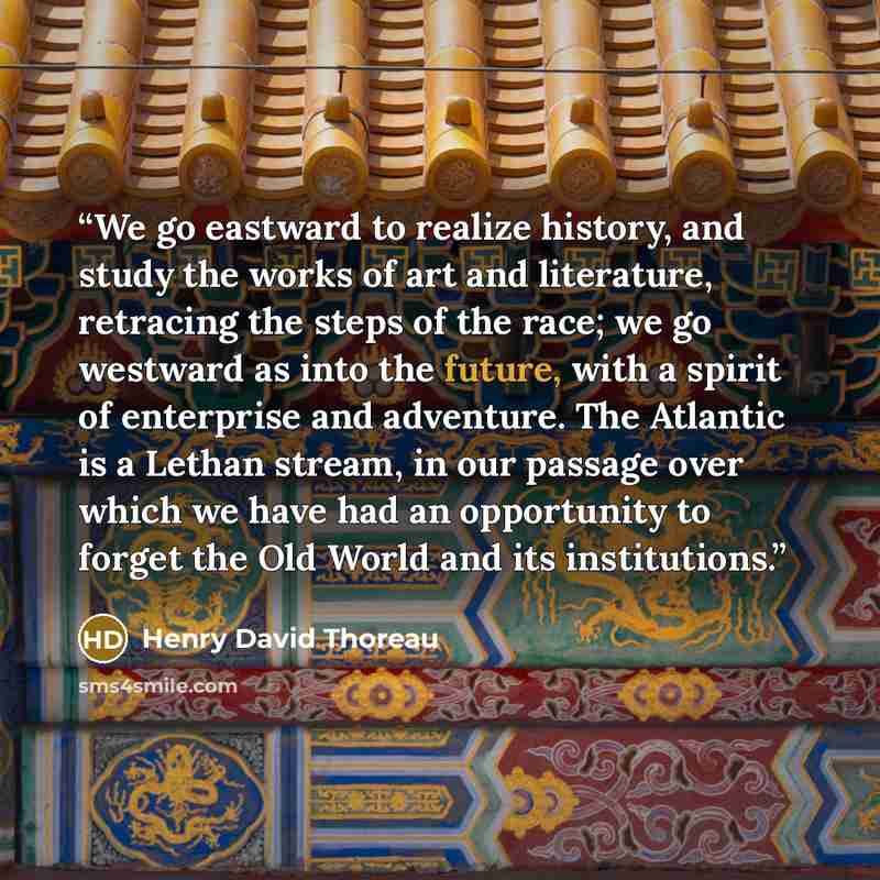 “We go eastward to realize history, and study the works of art and literature, retracing the steps of the race; we go westward as into the future, with a spirit of enterprise and adventure. The Atlantic is a Lethan stream, in our passage over which we have had an opportunity to forget the Old World…” quote by Henry David Thoreau
