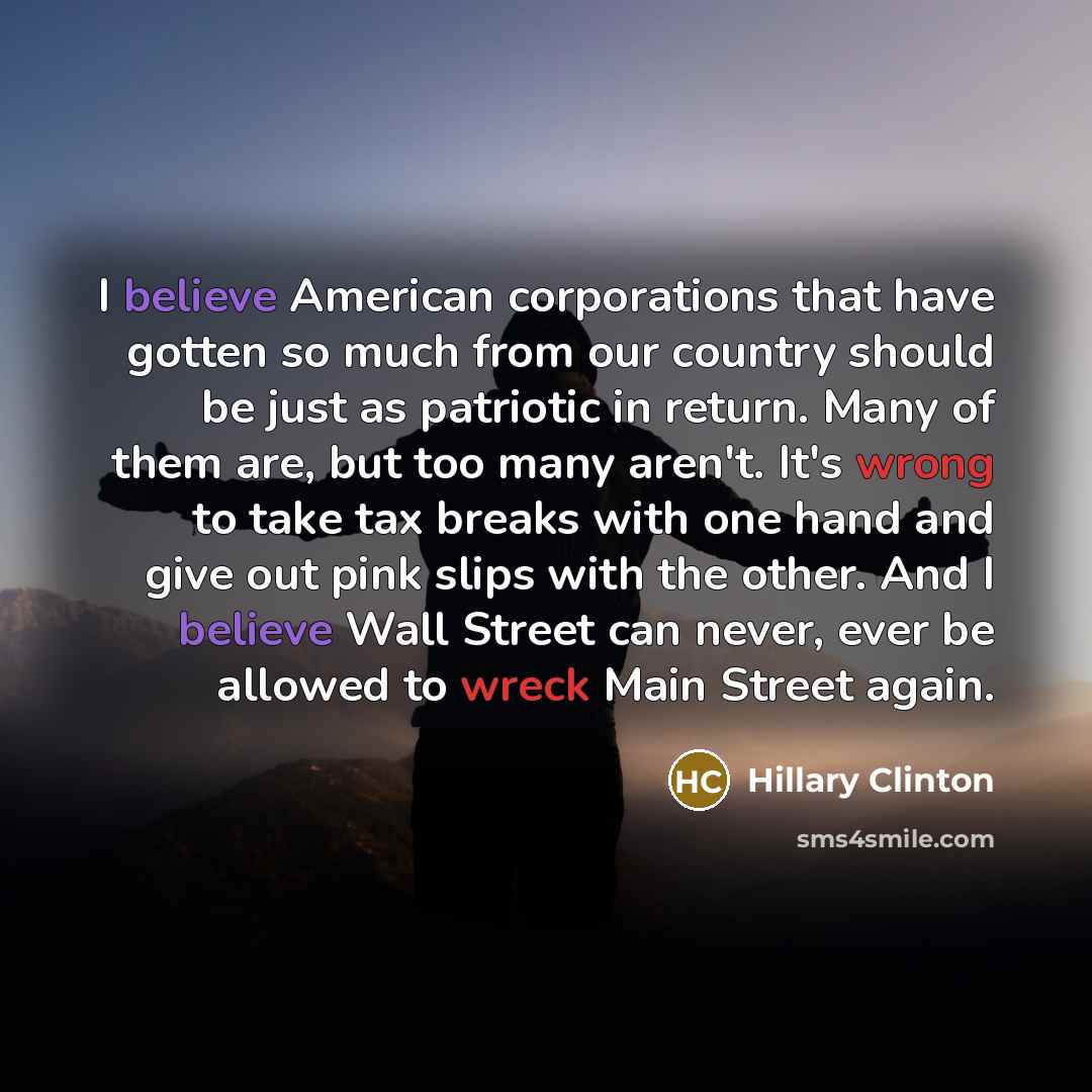 “I believe American corporations that have gotten so much from our country should be just as patriotic in return. Many of them are, but too many aren't. It's wrong to take tax breaks with one hand and give out pink slips with the other. And I believe Wall Street can never, ever be allowed to wreck…” quote by Hillary Clinton