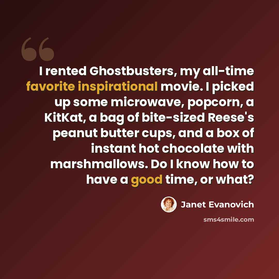 “I rented Ghostbusters, my all-time favorite inspirational movie. I picked up some microwave, popcorn, a KitKat, a bag of bite-sized Reese's peanut butter cups, and a box of instant hot chocolate with marshmallows. Do I know how to have a good time, or what?” quote by Janet Evanovich
