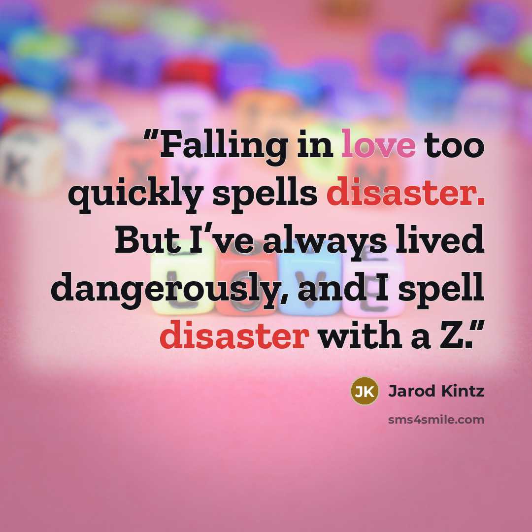 “Falling in love too quickly spells disaster. But I’ve always lived dangerously, and I spell disaster with a Z.” quote by Jarod Kintz