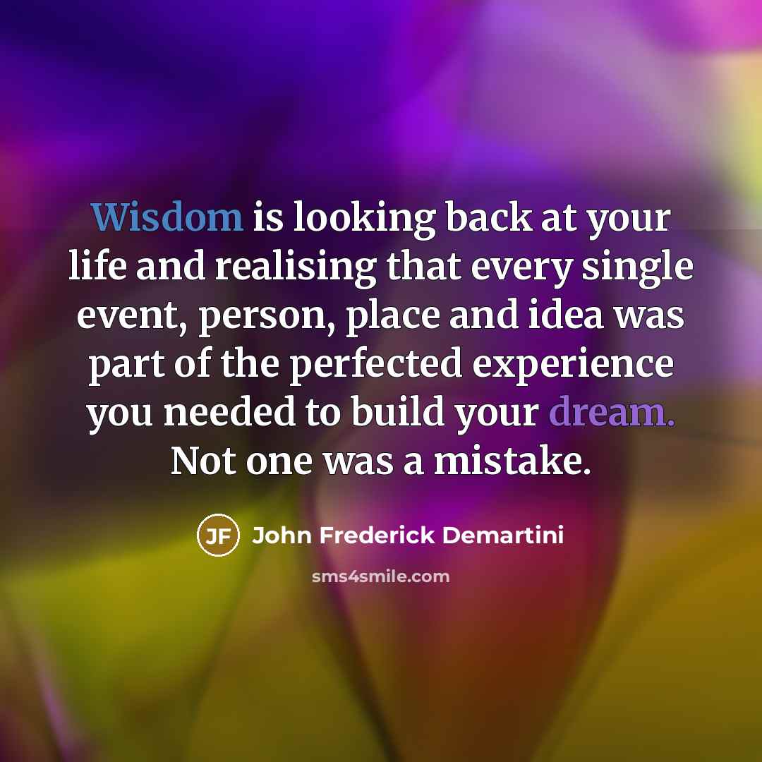“Wisdom is looking back at your life and realising that every single event, person, place and idea was part of the perfected experience you needed to build your dream. Not one was a mistake.” quote by John Frederick Demartini