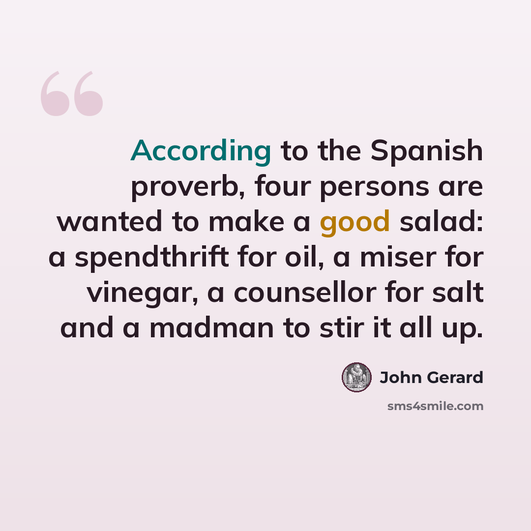 “According to the Spanish proverb, four persons are wanted to make a good salad: a spendthrift for oil, a miser for vinegar, a counsellor for salt and a madman to stir it all up.” quote by John Gerard