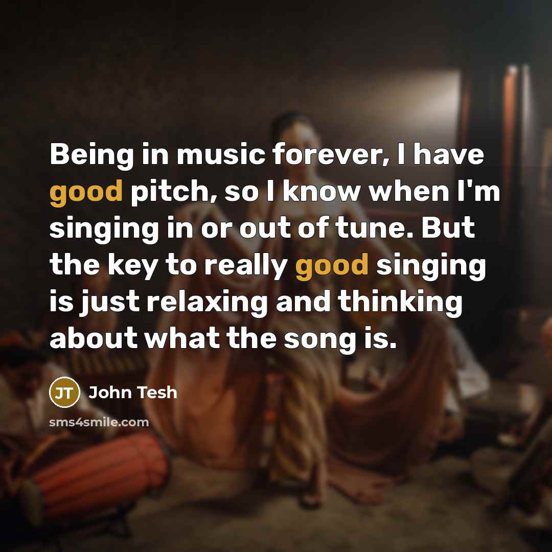 “Being in music forever, I have good pitch, so I know when I'm singing in or out of tune. But the key to really good singing is just relaxing and thinking about what the song is.” quote by John Tesh
