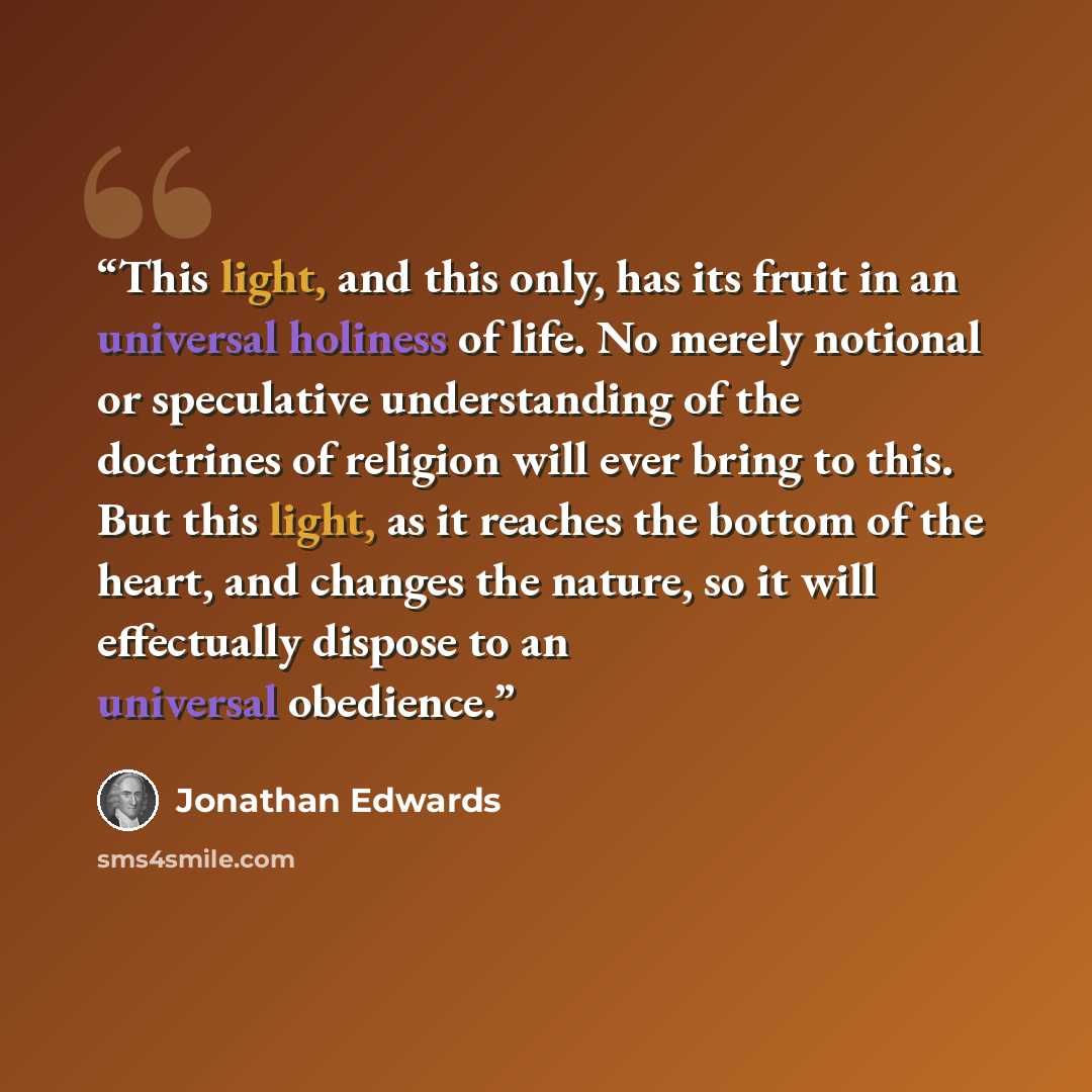 “This light, and this only, has its fruit in an universal holiness of life. No merely notional or speculative understanding of the doctrines of religion will ever bring to this. But this light, as it reaches the bottom of the heart, and changes the nature, so it will effectually dispose to an…” quote by Jonathan Edwards
