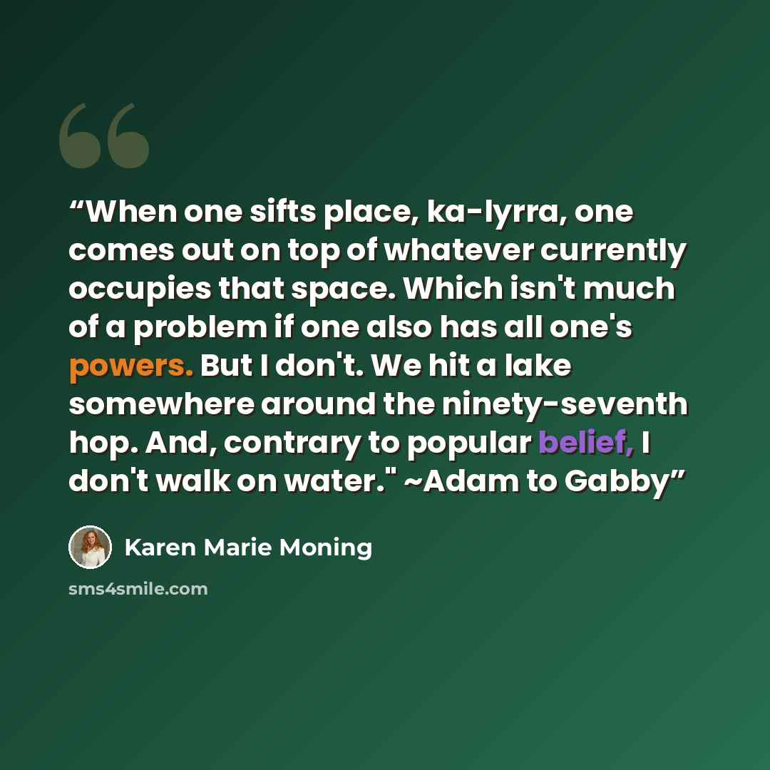 “When one sifts place, ka-lyrra, one comes out on top of whatever currently occupies that space. Which isn't much of a problem if one also has all one's powers. But I don't. We hit a lake somewhere around the ninety-seventh hop. And, contrary to popular belief, I don't walk on water." ~Adam to Gabby” quote by Karen Marie Moning