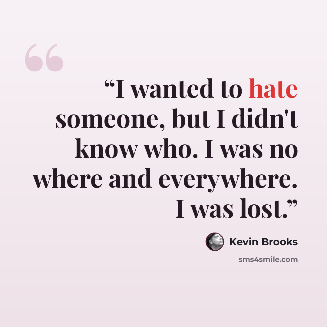 “I wanted to hate someone, but I didn't know who. I was no where and everywhere. I was lost.” quote by Kevin Brooks