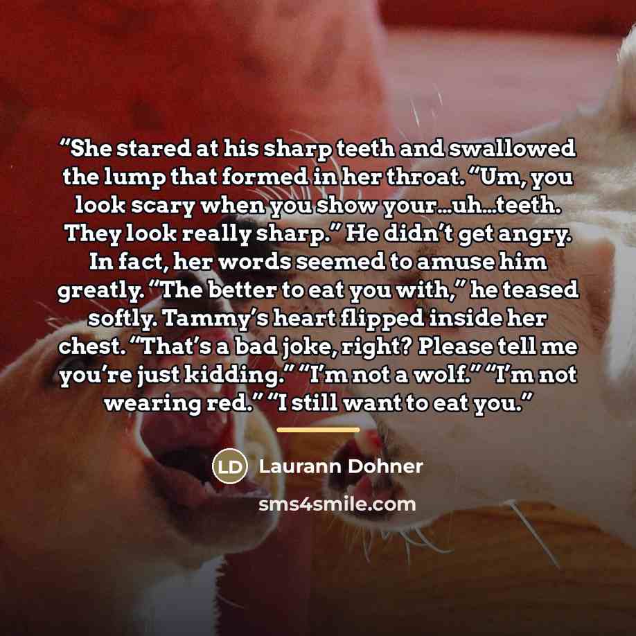 “She stared at his sharp teeth and swallowed the lump that formed in her throat. “Um, you look scary when you show your…uh…teeth. They look really sharp.” He didn’t get angry. In fact, her words seemed to amuse him greatly. “The better to eat you with,” he teased softly. Tammy’s heart flipped…” quote by Laurann Dohner