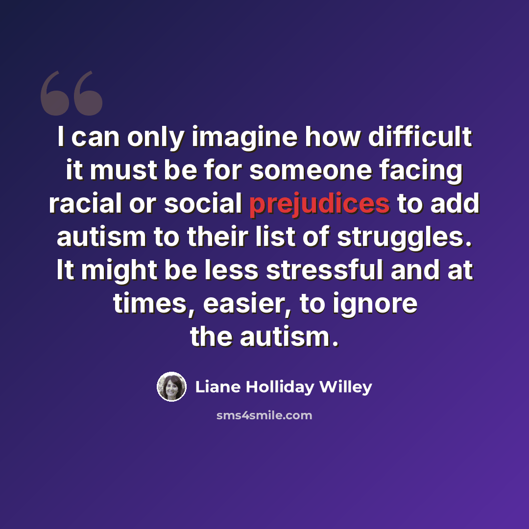 “I can only imagine how difficult it must be for someone facing racial or social prejudices to add autism to their list of struggles. It might be less stressful and at times, easier, to ignore the autism.” quote by Liane Holliday Willey