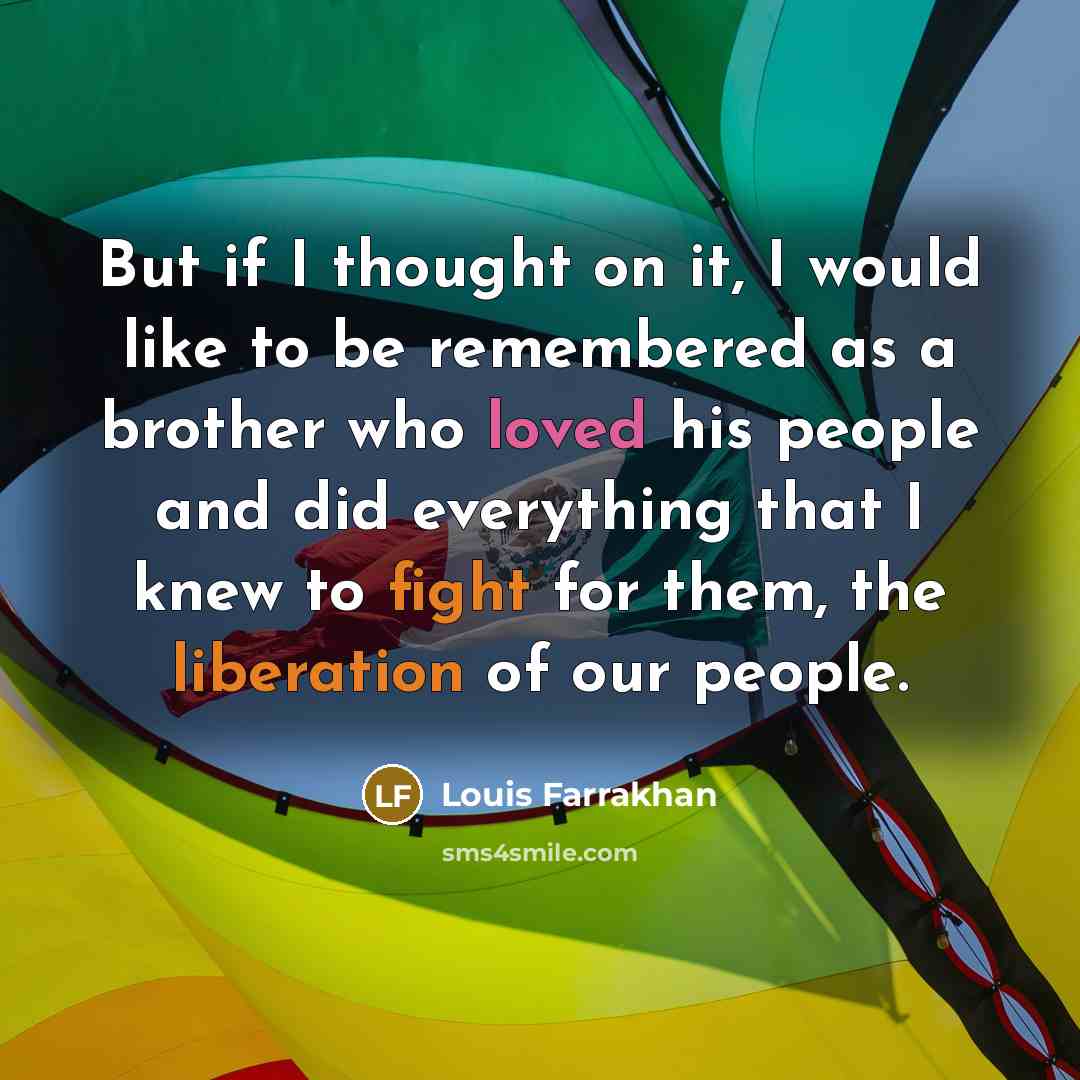 “But if I thought on it, I would like to be remembered as a brother who loved his people and did everything that I knew to fight for them, the liberation of our people.” quote by Louis Farrakhan