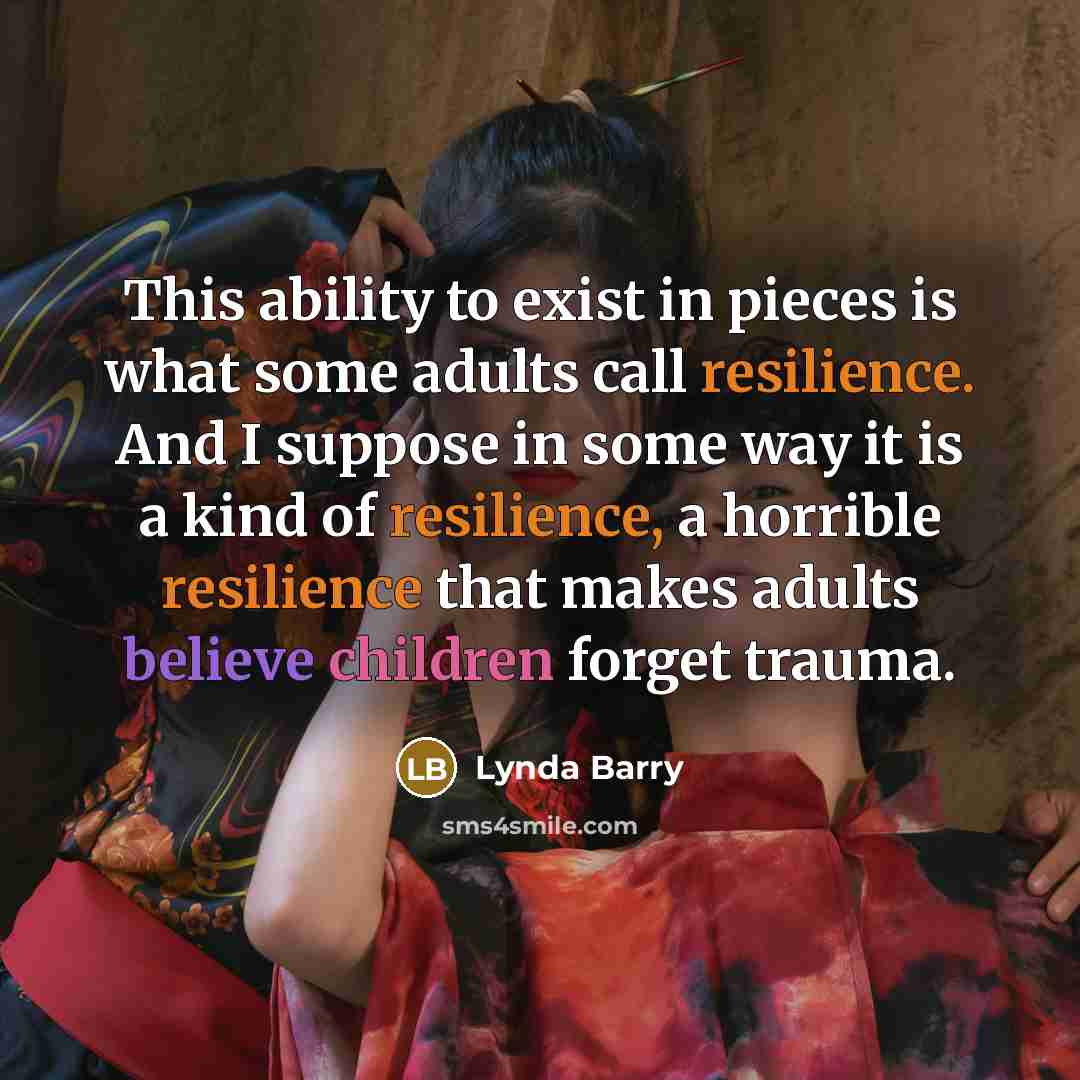 “This ability to exist in pieces is what some adults call resilience. And I suppose in some way it is a kind of resilience, a horrible resilience that makes adults believe children forget trauma.” quote by Lynda Barry
