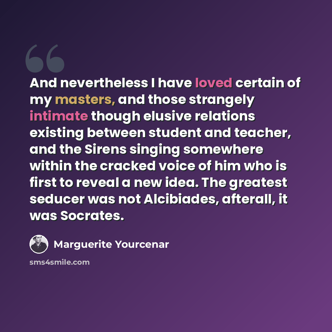 “And nevertheless I have loved certain of my masters, and those strangely intimate though elusive relations existing between student and teacher, and the Sirens singing somewhere within the cracked voice of him who is first to reveal a new idea. The greatest seducer was not Alcibiades, afterall, it…” quote by Marguerite Yourcenar