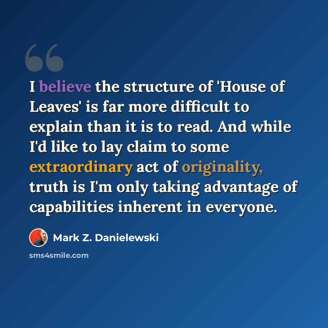 “I believe the structure of 'House of Leaves' is far more difficult to explain than it is to read. And while I'd like to lay claim to some extraordinary act of originality, truth is I'm only taking advantage of capabilities inherent in everyone.” quote by Mark Z. Danielewski