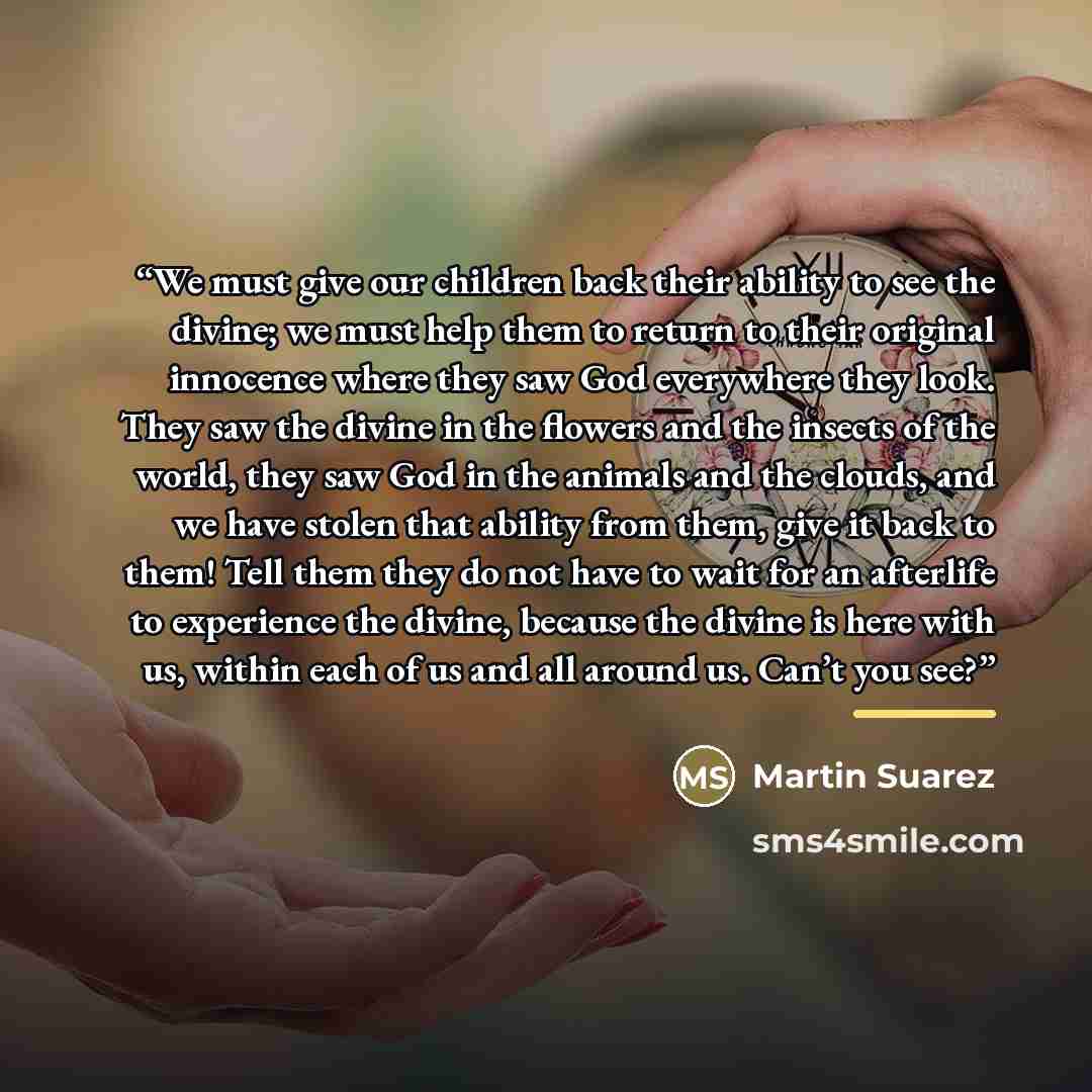 “We must give our children back their ability to see the divine; we must help them to return to their original innocence where they saw God everywhere they look. They saw the divine in the flowers and the insects of the world, they saw God in the animals and the clouds, and we have stolen that…” quote by Martin Suarez