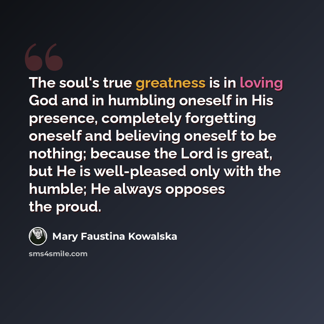 “The soul's true greatness is in loving God and in humbling oneself in His presence, completely forgetting oneself and believing oneself to be nothing; because the Lord is great, but He is well-pleased only with the humble; He always opposes the proud.” quote by Mary Faustina Kowalska