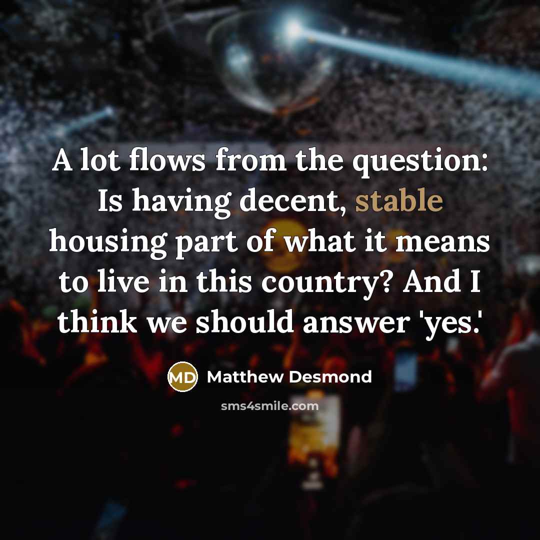 “A lot flows from the question: Is having decent, stable housing part of what it means to live in this country? And I think we should answer 'yes.'” quote by Matthew Desmond