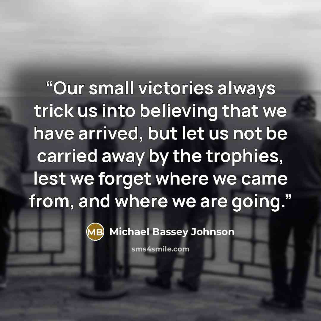 “Our small victories always trick us into believing that we have arrived, but let us not be carried away by the trophies, lest we forget where we came from, and where we are going.” quote by Michael Bassey Johnson