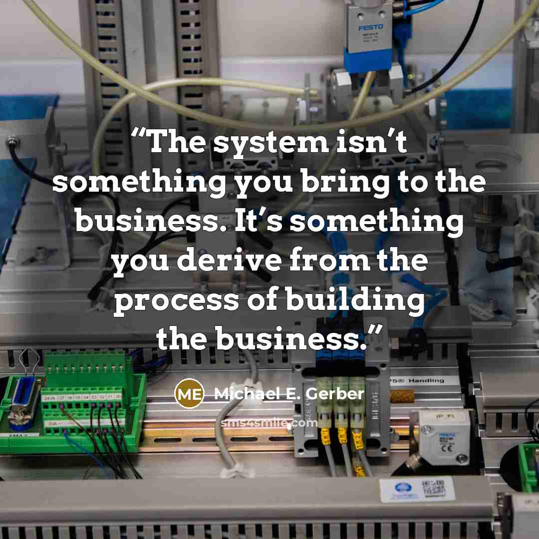 “The system isn’t something you bring to the business. It’s something you derive from the process of building the business.” quote by Michael E. Gerber