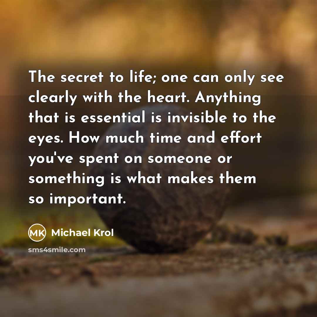 “The secret to life; one can only see clearly with the heart. Anything that is essential is invisible to the eyes. How much time and effort you've spent on someone or something is what makes them so important.” quote by Michael Krol