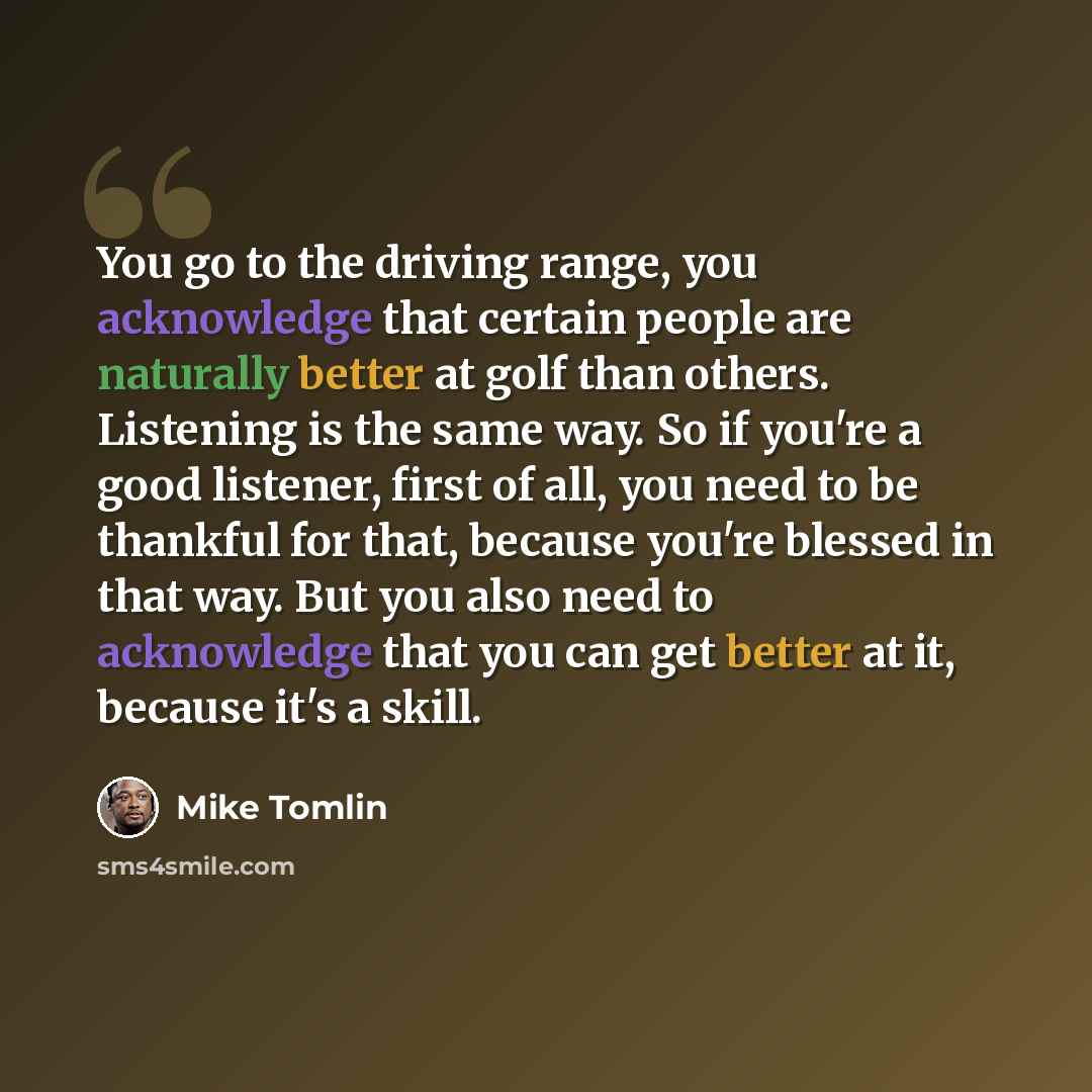 “You go to the driving range, you acknowledge that certain people are naturally better at golf than others. Listening is the same way. So if you're a good listener, first of all, you need to be thankful for that, because you're blessed in that way. But you also need to acknowledge that you can get…” quote by Mike Tomlin